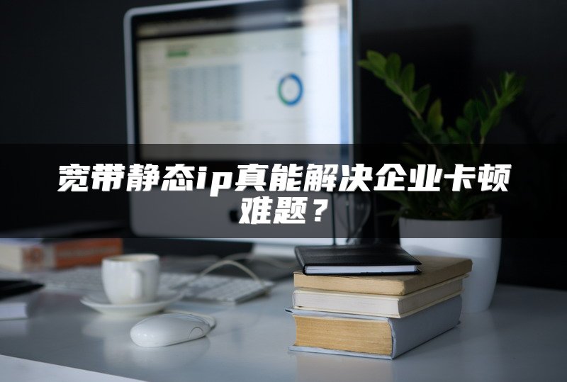 宽带静态ip真能解决企业卡顿难题？