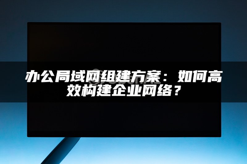 办公局域网组建方案：如何高效构建企业网络？