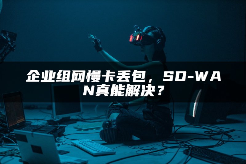 企业组网慢卡丢包，SD-WAN真能解决？