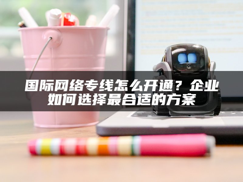 国际网络专线怎么开通？企业如何选择最合适的方案