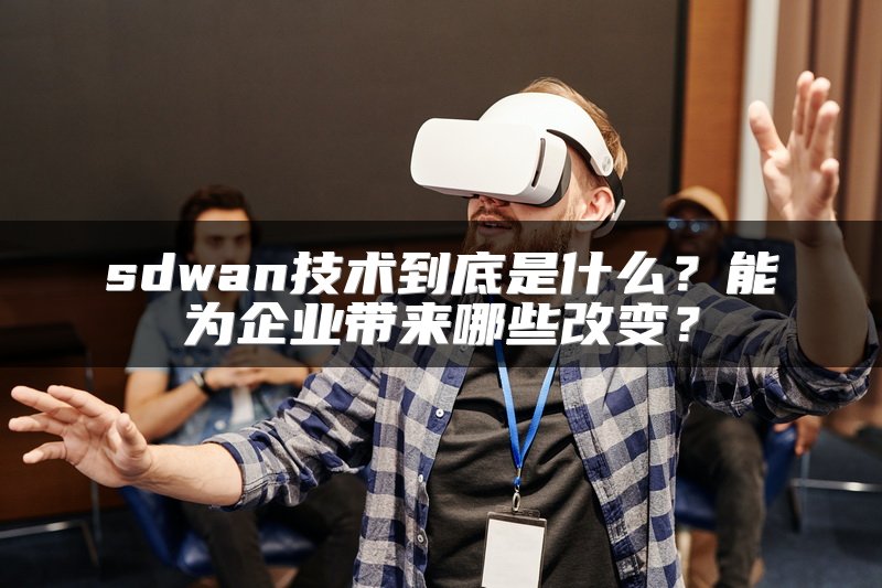 sdwan技术到底是什么？能为企业带来哪些改变？