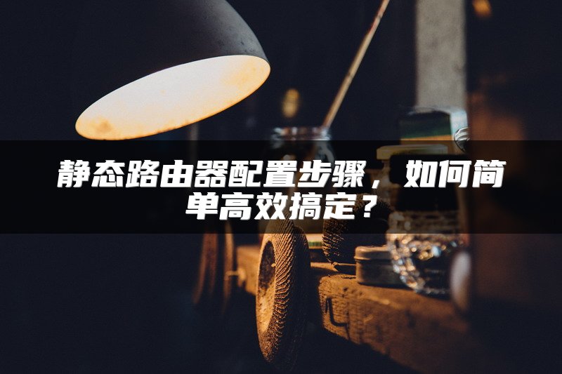 静态路由器配置步骤,如何简单高效搞定?