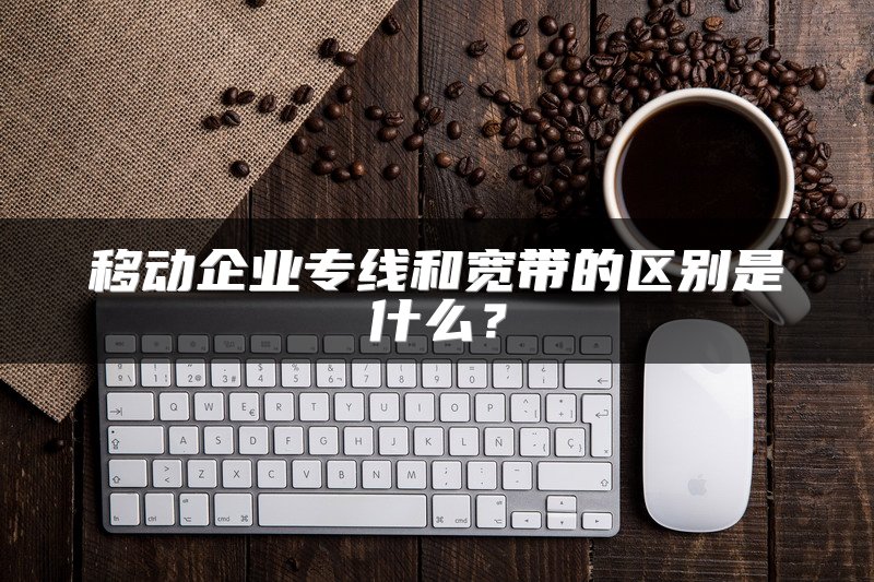 移动企业专线和宽带的区别是什么？