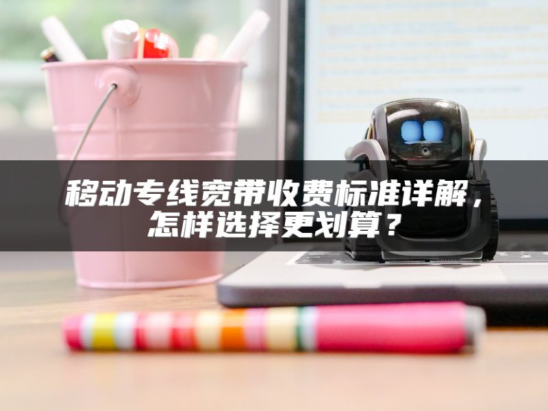 移动专线宽带收费标准详解，怎样选择更划算？