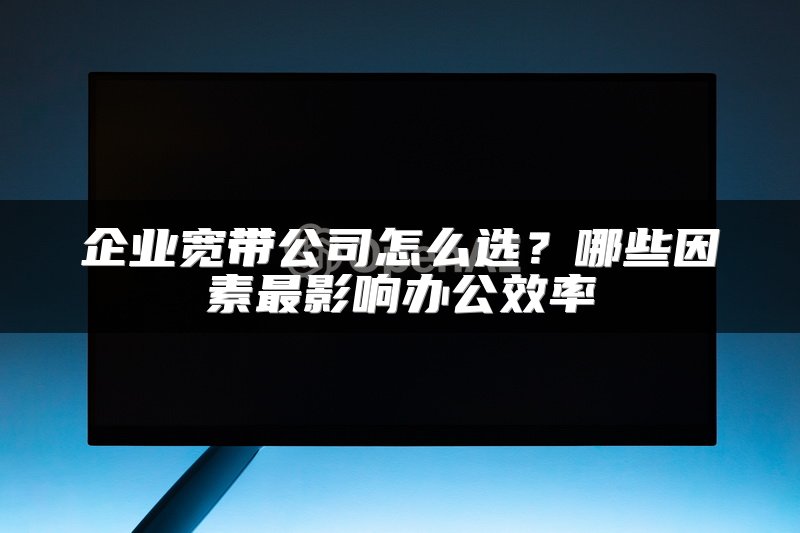 企业宽带公司怎么选？哪些因素最影响办公效率