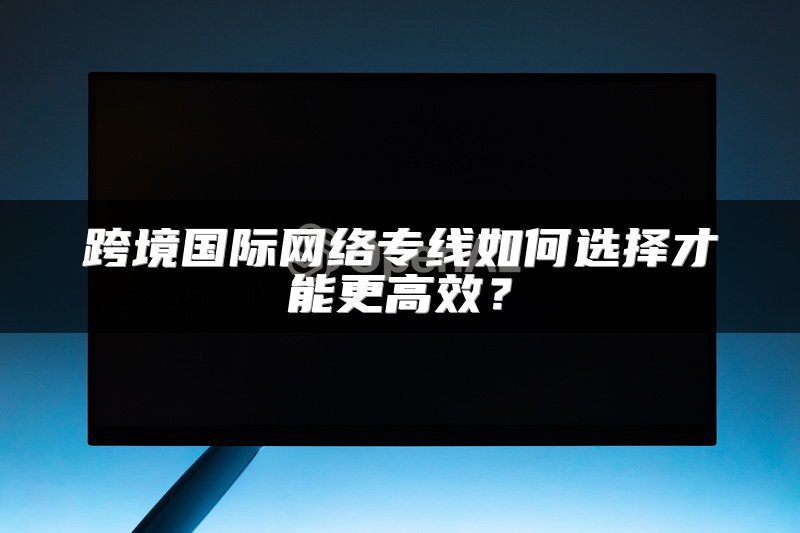 跨境国际网络专线如何选择才能更高效？