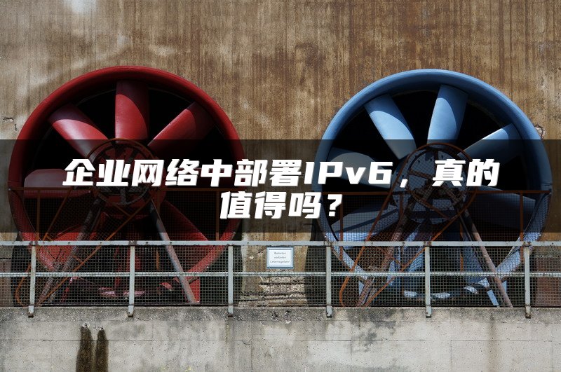 企业网络中部署IPv6，真的值得吗？