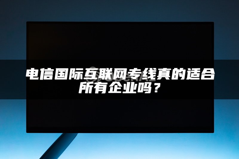 电信国际互联网专线真的适合所有企业吗？