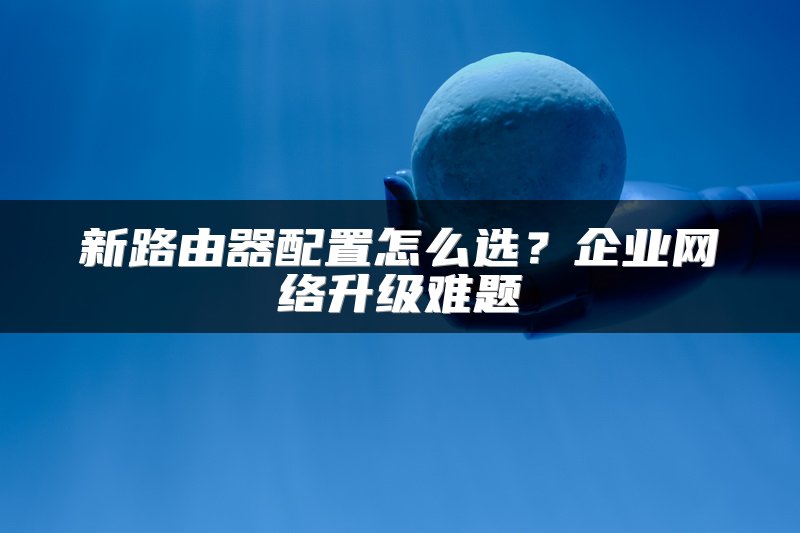 新路由器配置怎么选？企业网络升级难题