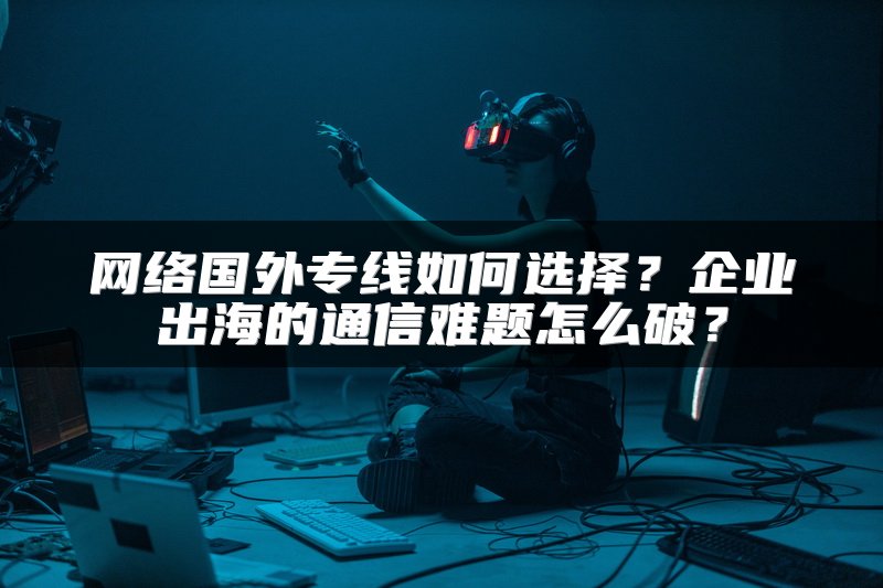 网络国外专线如何选择?企业出海的通信难题怎么破?