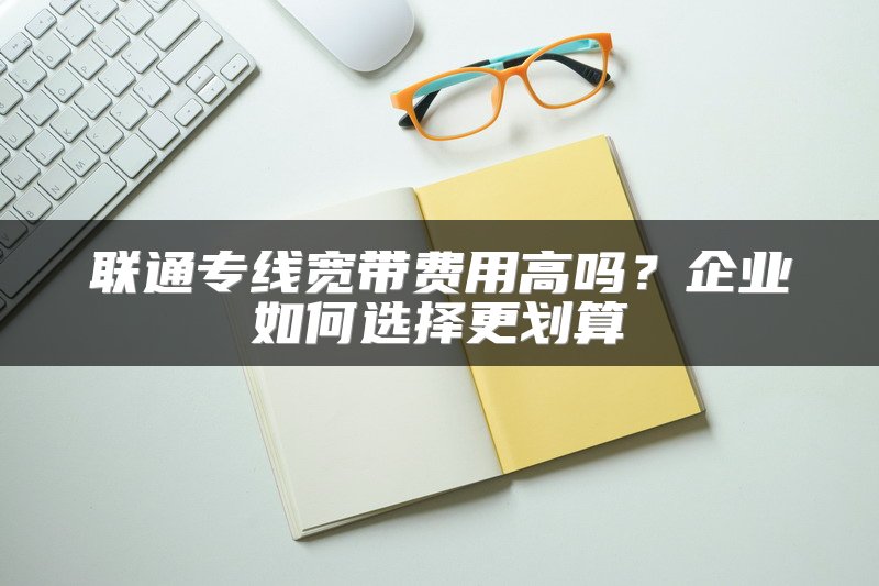 联通专线宽带费用高吗？企业如何选择更划算