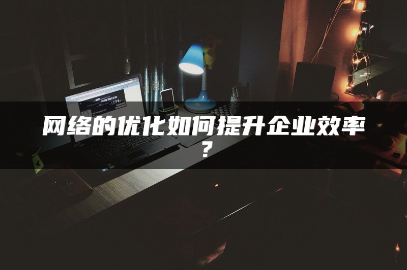 网络的优化如何提升企业效率？