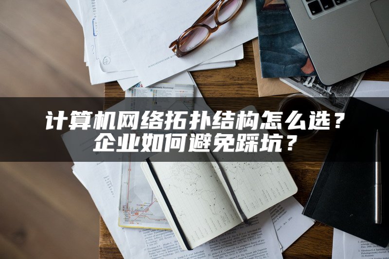 计算机网络拓扑结构怎么选？企业如何避免踩坑？