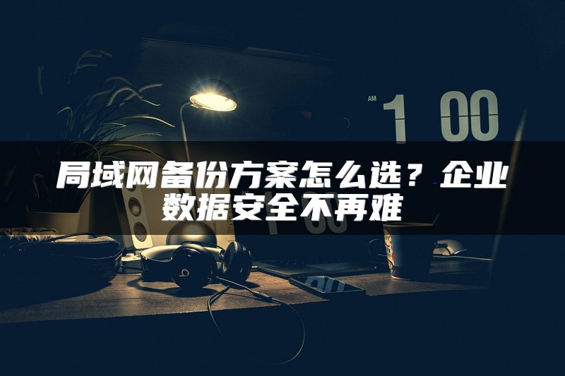 局域网备份方案怎么选？企业数据安全不再难