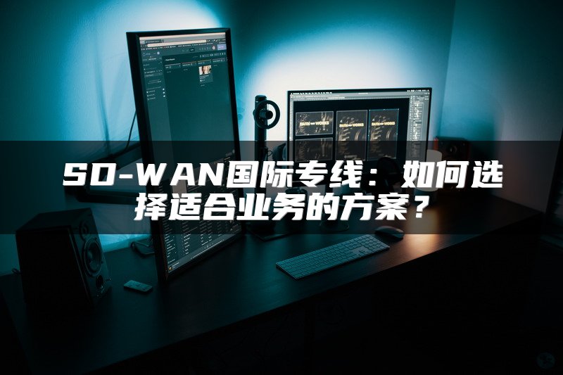 SD-WAN国际专线:如何选择适合业务的方案?