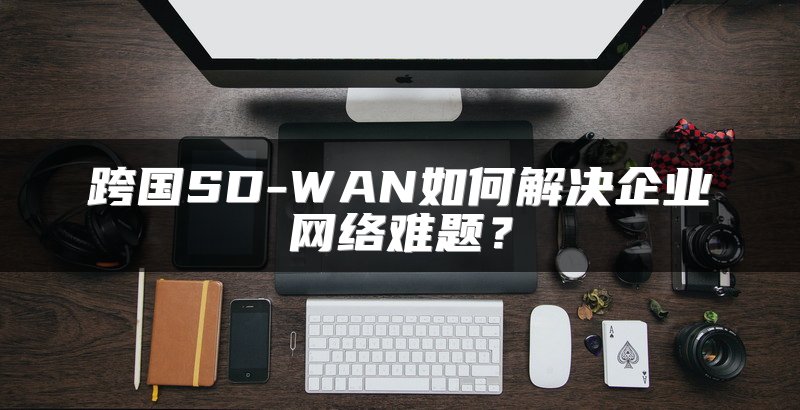 跨国SD-WAN如何解决企业网络难题？
