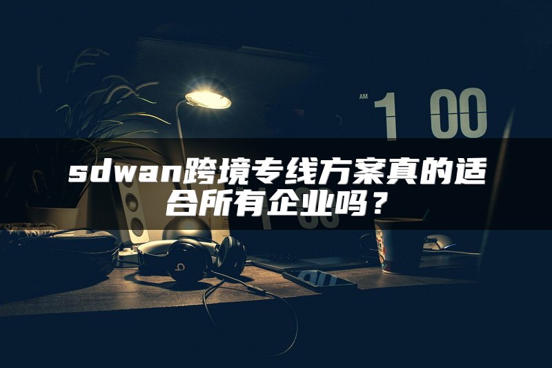 sdwan跨境专线方案真的适合所有企业吗？