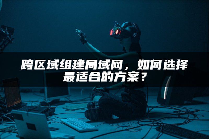 跨区域组建局域网，如何选择最适合的方案？