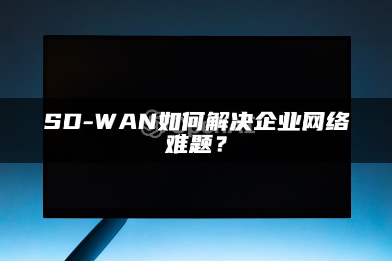 SD-WAN如何解决企业网络难题？