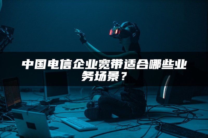 中国电信企业宽带适合哪些业务场景？