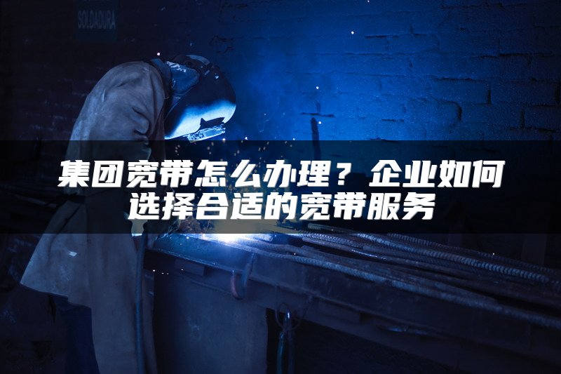 集团宽带怎么办理？企业如何选择合适的宽带服务