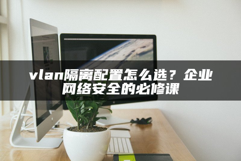 vlan隔离配置怎么选？企业网络安全的必修课