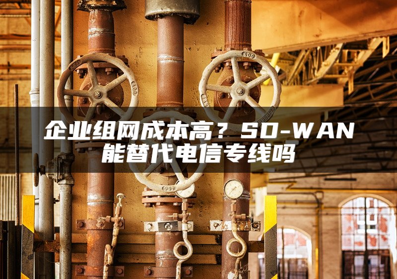企业组网成本高？SD-WAN能替代电信专线吗