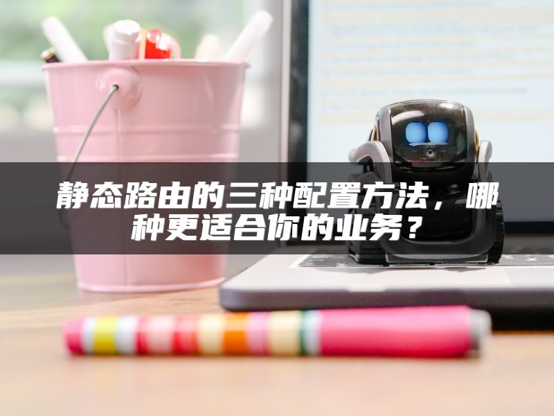 静态路由的三种配置方法，哪种更适合你的业务？