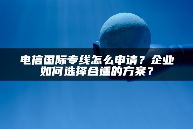 电信国际专线怎么申请？企业如何选择合适的方案？
