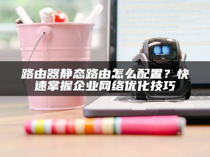 路由器静态路由怎么配置？快速掌握企业网络优化技巧