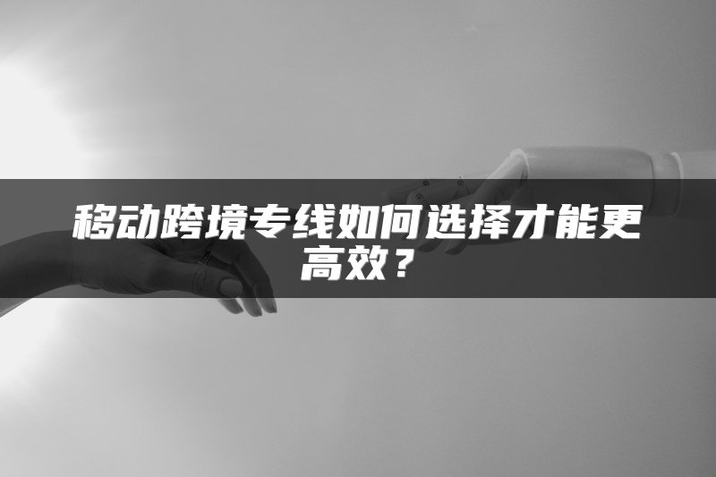 移动跨境专线如何选择才能更高效？