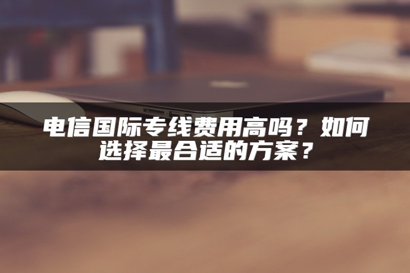 电信国际专线费用高吗？如何选择最合适的方案？