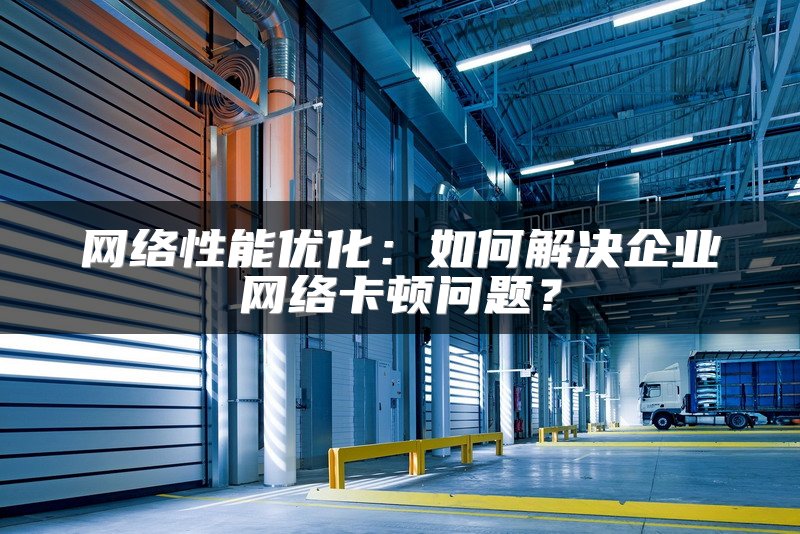 网络性能优化：如何解决企业网络卡顿问题？
