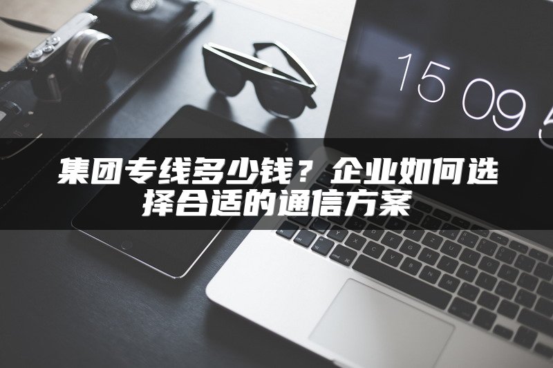 集团专线多少钱？企业如何选择合适的通信方案