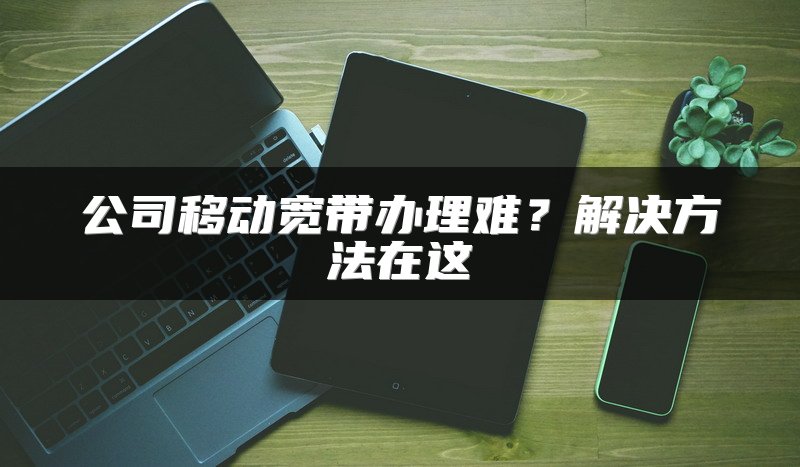 公司移动宽带办理难？解决方法在这