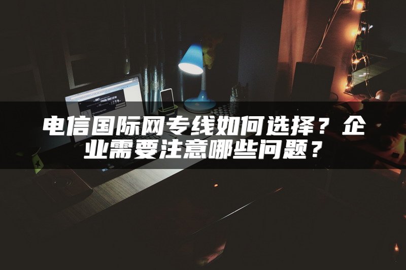 电信国际网专线如何选择？企业需要注意哪些问题？