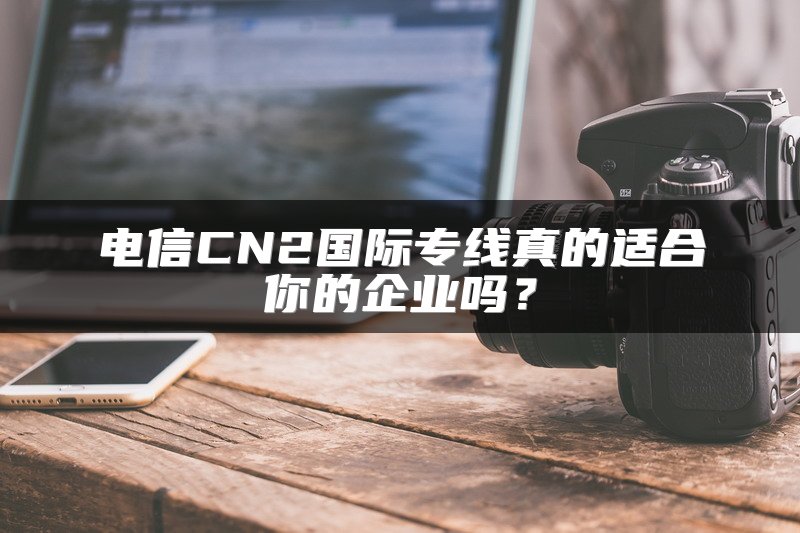 电信CN2国际专线真的适合你的企业吗？