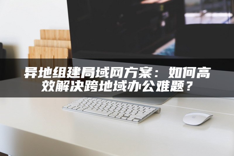 异地组建局域网方案：如何高效解决跨地域办公难题？