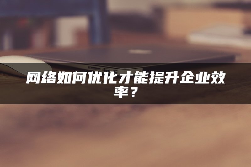 网络如何优化才能提升企业效率？