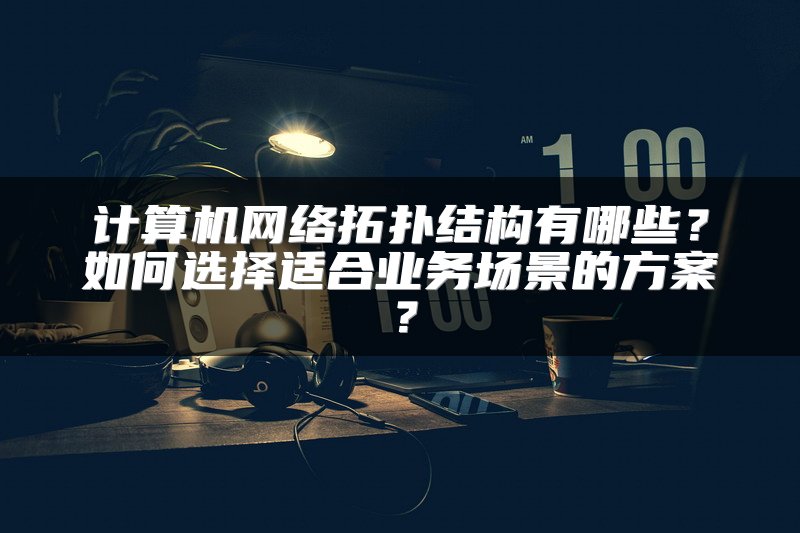 计算机网络拓扑结构有哪些？如何选择适合业务场景的方案？