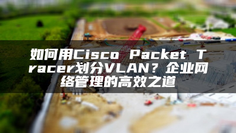 如何用Cisco Packet Tracer划分VLAN？企业网络管理的高效之道