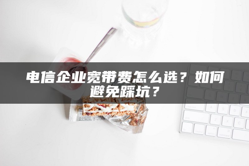 电信企业宽带费怎么选？如何避免踩坑？