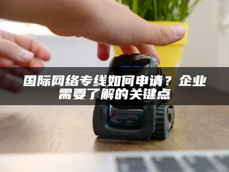 国际网络专线如何申请？企业需要了解的关键点