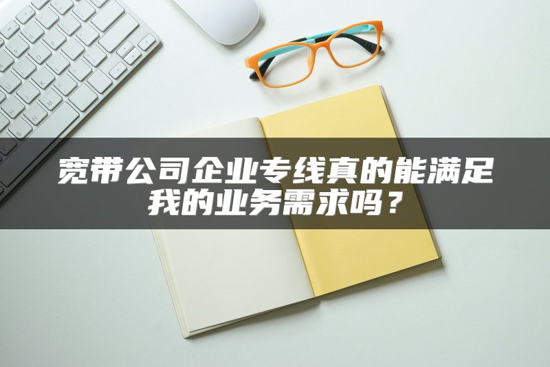 宽带公司企业专线真的能满足我的业务需求吗？