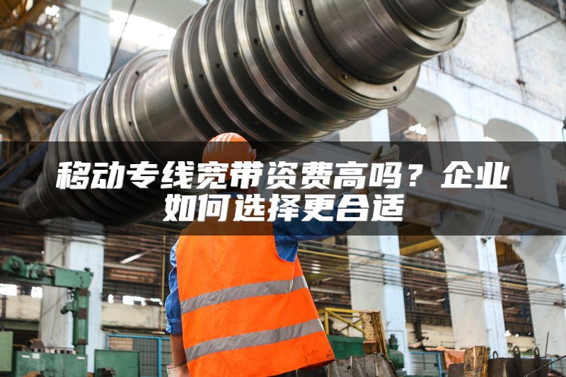 移动专线宽带资费高吗？企业如何选择更合适