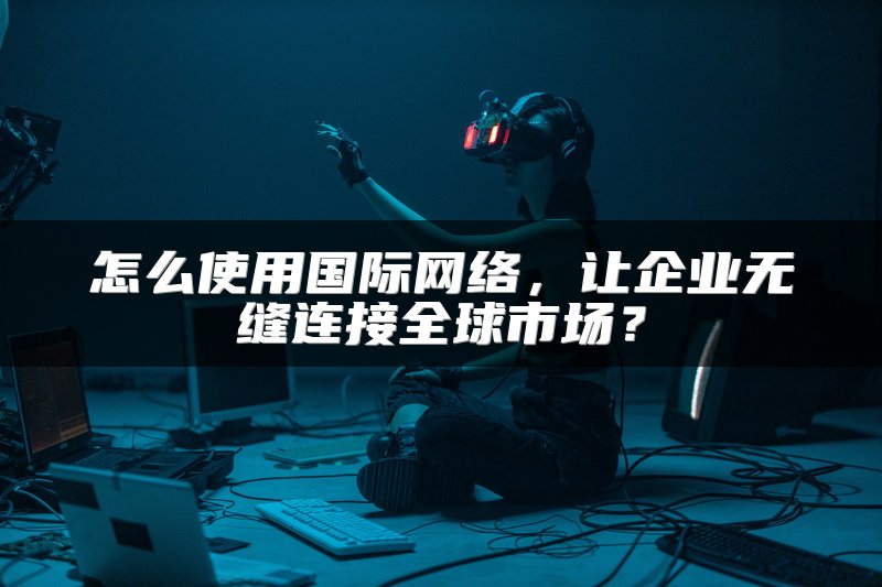 怎么使用国际网络，让企业无缝连接全球市场？