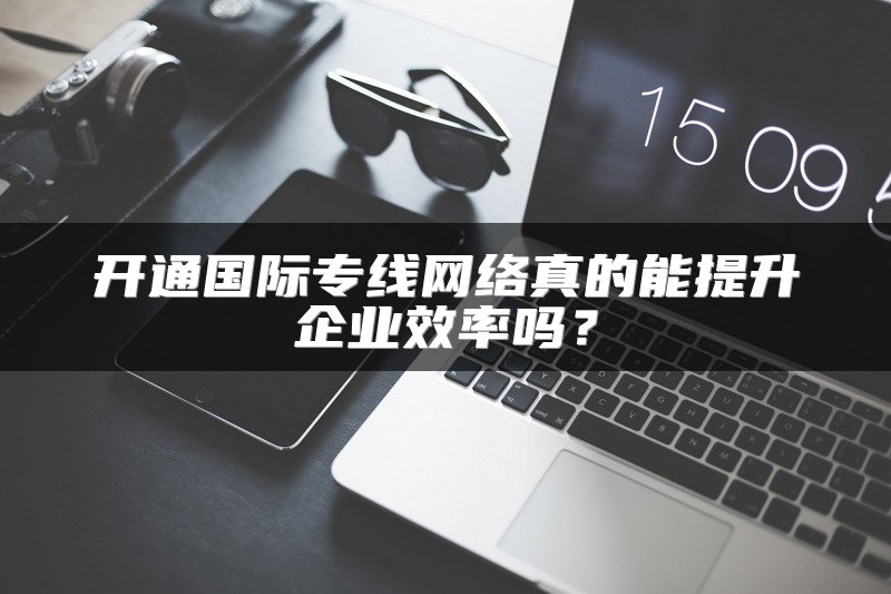 开通国际专线网络真的能提升企业效率吗？