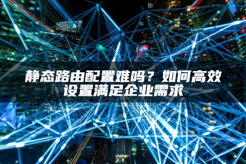 静态路由配置难吗？如何高效设置满足企业需求