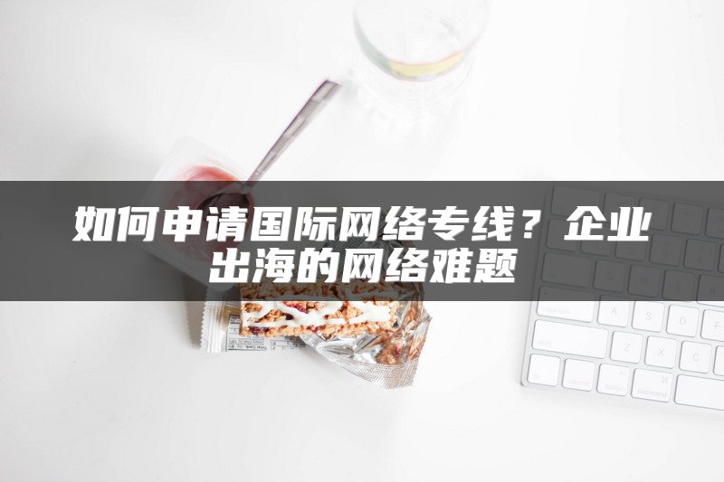 如何申请国际网络专线？企业出海的网络难题