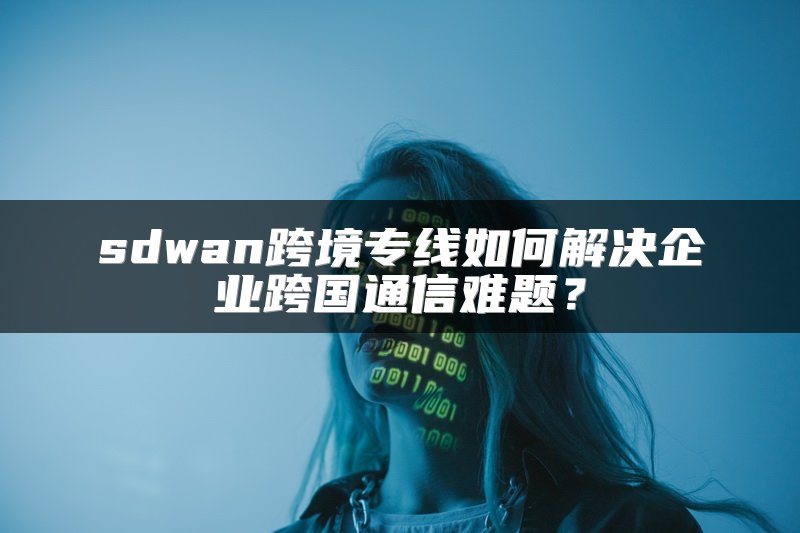 sdwan跨境专线如何解决企业跨国通信难题？